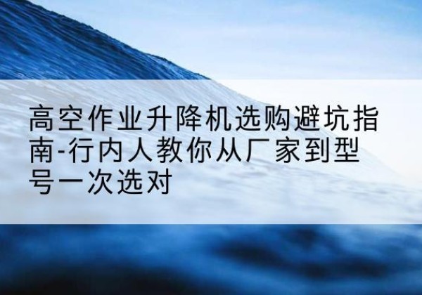 北屯升降平台厂家-高空作业升降机选购避坑指南-行内人教你从厂家到型号一次选对