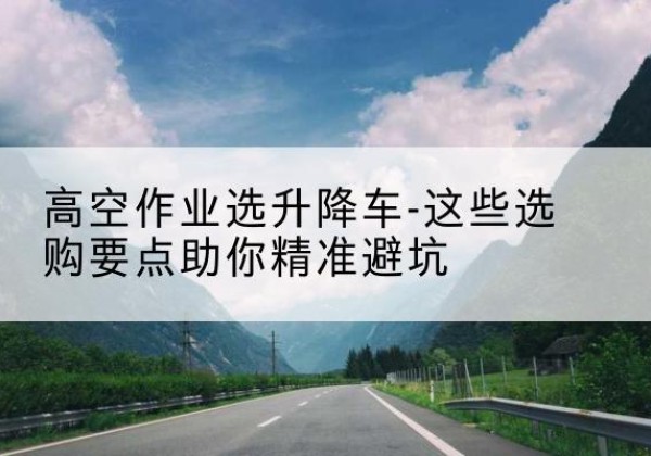 北屯升降车厂家-高空作业选升降车-这些选购要点助你*避坑