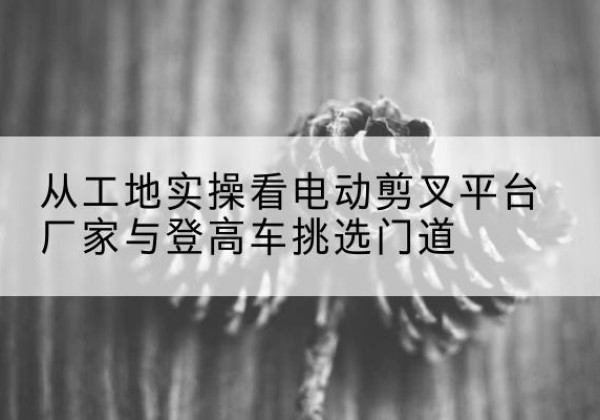 北屯电动剪叉升降平台厂家-从工地实操看电动剪叉平台厂家与登高车挑选门道